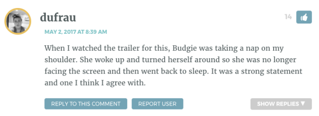 When I watched the trailer for this, Budgie was taking a nap on my shoulder. She woke up and turned herself around so she was no longer facing the screen and then went back to sleep. It was a strong statement and one I think I agree with.