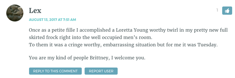 Once as a petite fille I accomplished a Loretta Young worthy twirl in my pretty new full skirted frock right into the well occupied men’s room. To them it was a cringe worthy, embarrassing situation but for me it was Tuesday. You are my kind of people Brittney, I welcome you.