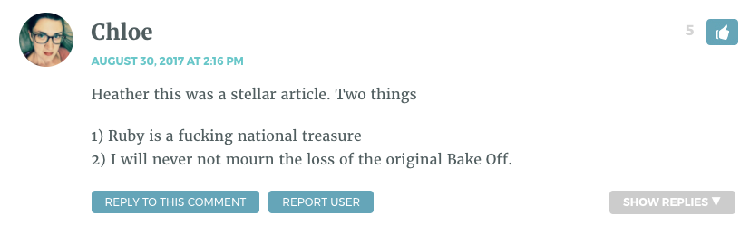 Heather this was a stellar article. Two things 1) Ruby is a fucking national treasure 2) I will never not mourn the loss of the original Bake Off.