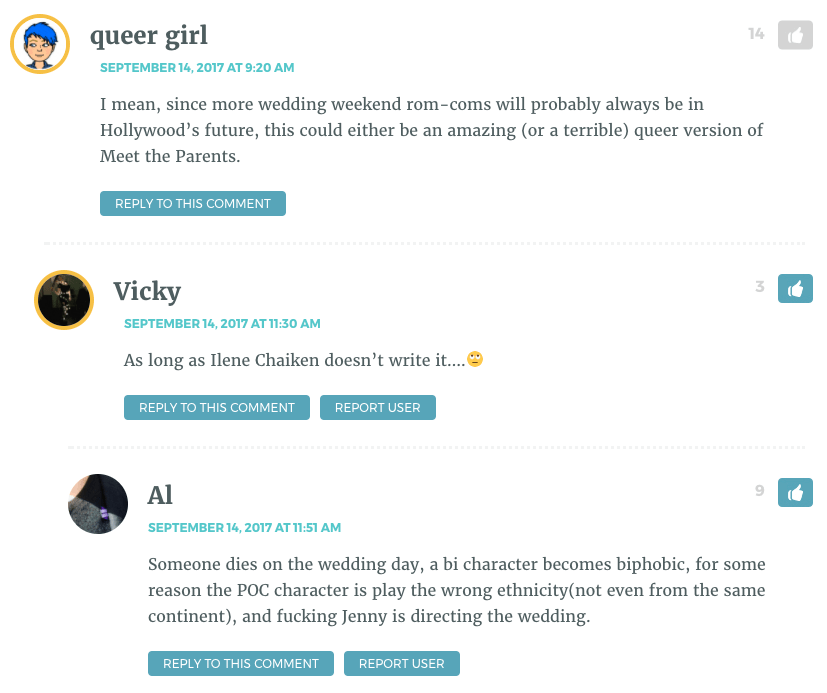 Queer Girl: I mean, since more wedding weekend rom-coms will probably always be in Hollywood’s future, this could either be an amazing (or a terrible) queer version of Meet the Parents. / Cindy: As long as Ilene Chaiken doesn't write it. / Al: Someone dies on the wedding day, a bi character becomes biphobic, for some reason the POC character is play the wrong ethnicity(not even from the same continent), and fucking Jenny is directing the wedding.