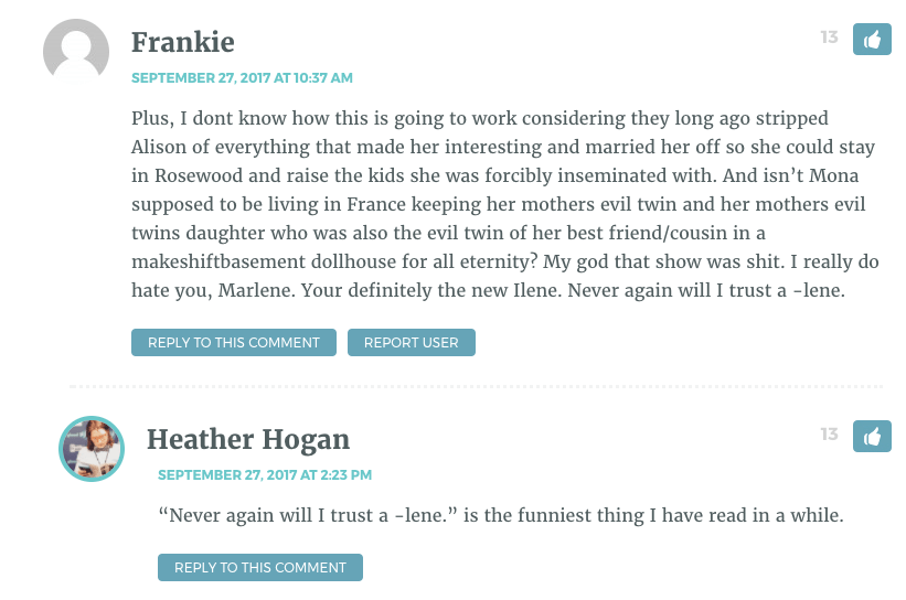 Plus, I dont know how this is going to work considering they long ago stripped Alison of everything that made her interesting and married her off so she could stay in Rosewood and raise the kids she was forcibly inseminated with. And isn’t Mona supposed to be living in France keeping her mothers evil twin and her mothers evil twins daughter who was also the evil twin of her best friend/cousin in a makeshiftbasement dollhouse for all eternity? My god that show was shit. I really do hate you, Marlene. Your definitely the new Ilene. Never again will I trust a -lene. / Heather Hogan: "Never again will I trust a -lene" is the funniest thing I have read in awhile.