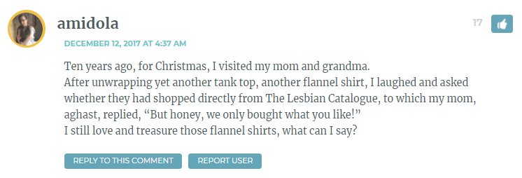 Ten years ago, for Christmas, I visited my mom and grandma. After unwrapping yet another tank top, another flannel shirt, I laughed and asked whether they had shopped directly from The Lesbian Catalogue, to which my mom, aghast, replied, “But honey, we only bought what you like!