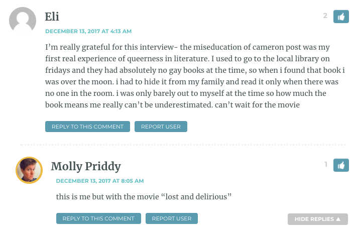 I’m really grateful for this interview- the miseducation of cameron post was my first real experience of queerness in literature. I used to go to the local library on fridays and they had absolutely no gay books at the time, so when i found that book i was over the moon. i had to hide it from my family and read it only when there was no one in the room. i was only barely out to myself at the time so how much the book means me really can’t be underestimated. can’t wait for the movie / Molly: That was me, but with the movie Lost and Delirious.