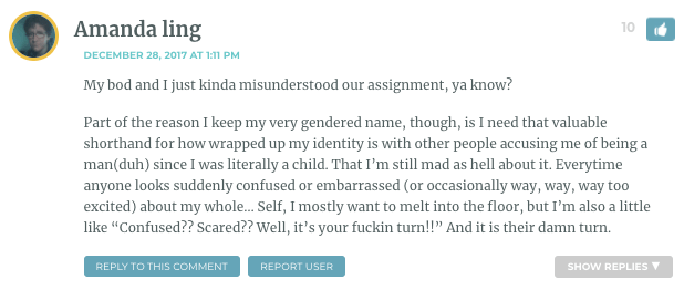 My bod and I just kinda misunderstood our assignment, ya know? Part of the reason I keep my very gendered name, though, is I need that valuable shorthand for how wrapped up my identity is with other people accusing me of being a man(duh) since I was literally a child. That I’m still mad as hell about it. Everytime anyone looks suddenly confused or embarrassed (or occasionally way, way, way too excited) about my whole… Self, I mostly want to melt into the floor, but I’m also a little like “Confused?? Scared?? Well, it’s your fuckin turn!!