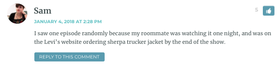 I saw one episode randomly because my roommate was watching it one night, and was on the Levi’s website ordering sherpa trucker jacket by the end of the show.