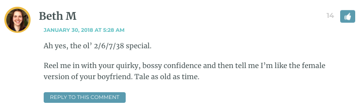 Ah yes, the ol’ 2/6/7/38 special. Reel me in with your quirky, bossy confidence and then tell me I’m like the female version of your boyfriend. Tale as old as time.