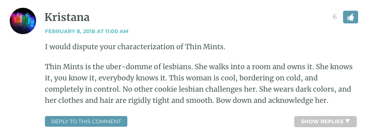 I would dispute your characterization of Thin Mints. Thin Mints is the uber-domme of lesbians. She walks into a room and owns it. She knows it, you know it, everybody knows it. This woman is cool, bordering on cold, and completely in control. No other cookie lesbian challenges her. She wears dark colors, and her clothes and hair are rigidly tight and smooth. Bow down and acknowledge her.