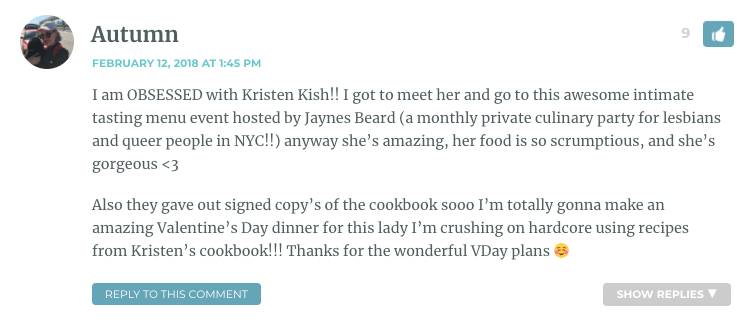 I am OBSESSED with Kristen Kish!! I got to meet her and go to this awesome intimate tasting menu event hosted by Jaynes Beard (a monthly private culinary party for lesbians and queer people in NYC!!) anyway she’s amazing, her food is so scrumptious, and she’s gorgeous <3 Also they gave out signed copy’s of the cookbook sooo I’m totally gonna make an amazing Valentine’s Day dinner for this lady I’m crushing on hardcore using recipes from Kristen’s cookbook!!! Thanks for the wonderful VDay plans ☺