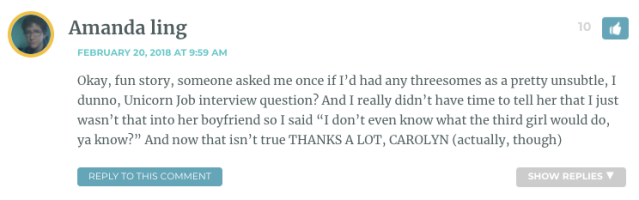 Okay, fun story, someone asked me once if I’d had any threesomes as a pretty unsubtle, I dunno, Unicorn Job interview question? And I really didn’t have time to tell her that I just wasn’t that into her boyfriend so I said “I don’t even know what the third girl would do, ya know?