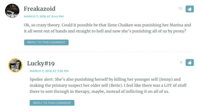 Freakazoid: "Ok, so crazy theory. Could it possible be that Ilene Chaiken was punishing her Marina and it all went out of hands and straight to hell and now she’s punishing all of us by proxy?" / Lucky # 19: "Spoiler alert: She’s also punishing herself by killing her younger self (Jenny) and making the primary suspect her older self (Bette). I feel like there was a LOT of stuff there to sort through in therapy, maybe, instead of inflicting it on all of us."