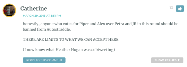 honestly, anyone who votes for Piper and Alex over Petra and JR in this round should be banned from Autostraddle. THERE ARE LIMITS TO WHAT WE CAN ACCEPT HERE. (I now know what Heather Hogan was subtweeting)