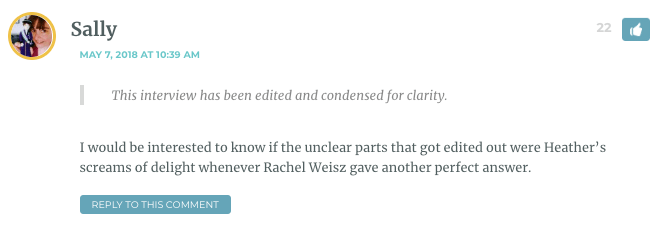 Sally: This interview has been edited and condensed for clarity. I would be interested to know if the unclear parts that got edited out were Heather’s screams of delight whenever Rachel Weisz gave another perfect answer. / Heather: Hahaha! I really do wish you could hear the recording so you could hear the noise I made when she asked me what I thought of the sex scene. / Sarah: Please describe it! / Heather: You know that gurgled sound of a cartoon character getting choked? Like that."