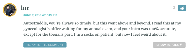 Autostraddle, you’re always so timely, but this went above and beyond. I read this at my gynecologist’s office waiting for my annual exam, and your intro was 100% accurate, except for the toenails part. I’m a socks on patient, but now I feel weird about it.