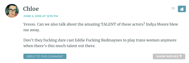 Yessss. Can we also talk about the amazing TALENT of these actors? Indya Moore blew me away. Don’t they fucking dare cast Eddie Fucking Redmaynes to play trans women anymore when there’s this much talent out there.