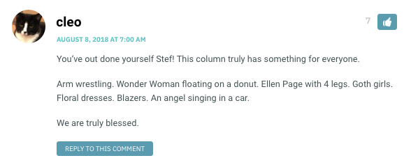 You’ve out done yourself Stef! This column truly has something for everyone. Arm wrestling. Wonder Woman floating on a donut. Ellen Page with 4 legs. Goth girls. Floral dresses. Blazers. An angel singing in a car. We are truly blessed.