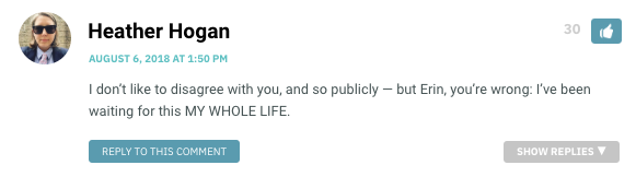 I don’t like to disagree with you, and so publicly — but Erin, you’re wrong: I’ve been waiting for this MY WHOLE LIFE.