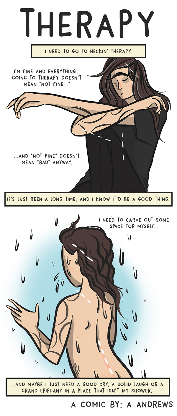 I need to go to heckin' therapy. I'm fine and everything... going to therapy doesn't mean "not fine..." ... and "not fine" doesn't mean "bad" anyway. It's just been a long time, and I know it'd be a good thing. I need to carve out some space for myself... ... and maybe I just need a good cry, a solid laugh or a grand epiphany in a place that isn't my shower.