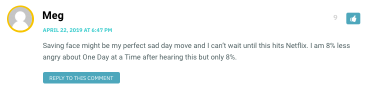 Saving face might be my perfect sad day move and I can’t wait until this hits Netflix. I am 8% less angry about One Day at a Time after hearing this but only 8%.