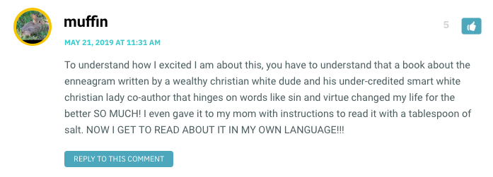 To understand how I excited I am about this, you have to understand that a book about the enneagram written by a wealthy christian white dude and his under-credited smart white christian lady co-author that hinges on words like sin and virtue changed my life for the better SO MUCH! I even gave it to my mom with instructions to read it with a tablespoon of salt. NOW I GET TO READ ABOUT IT IN MY OWN LANGUAGE!!!