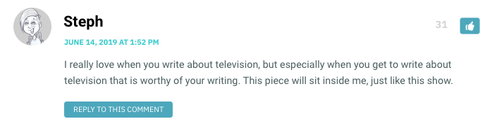 I really love when you write about television, but especially when you get to write about television that is worthy of your writing. This piece will sit inside me, just like this show.