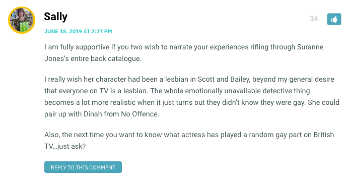 I am fully supportive if you two wish to narrate your experiences rifling through Suranne Jones’s entire back catalogue. I really wish her character had been a lesbian in Scott and Bailey, beyond my general desire that everyone on TV is a lesbian. The whole emotionally unavailable detective thing becomes a lot more realistic when it just turns out they didn’t know they were gay. She could pair up with Dinah from No Offence. Also, the next time you want to know what actress has played a random gay part on British TV…just ask?