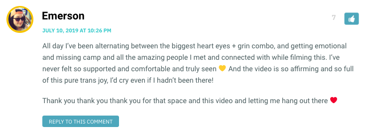 All day I’ve been alternating between the biggest heart eyes + grin combo, and getting emotional and missing camp and all the amazing people I met and connected with while filming this. I’ve never felt so supported and comfortable and truly seen 💛 And the video is so affirming and so full of this pure trans joy, I’d cry even if I hadn’t been there! Thank you thank you thank you for that space and this video and letting me hang out there ❤️