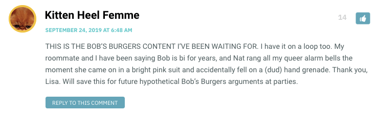 THIS IS THE BOB’S BURGERS CONTENT I’VE BEEN WAITING FOR. I have it on a loop too. My roommate and I have been saying Bob is bi for years, and Nat rang all my queer alarm bells the moment she came on in a bright pink suit and accidentally fell on a (dud) hand grenade. Thank you, Lisa. Will save this for future hypothetical Bob’s Burgers arguments at parties.