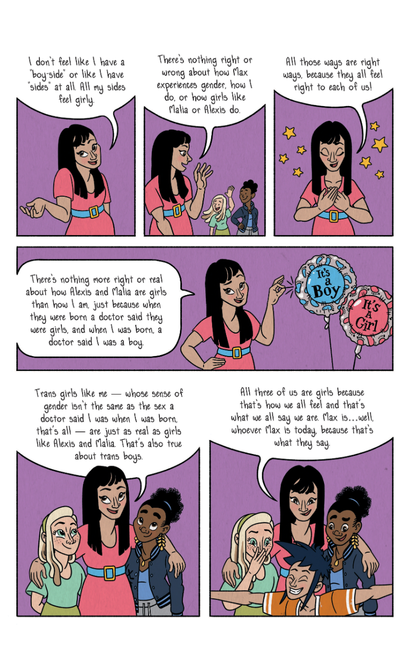 "I don't feel like I have a 'boy side' or like I have 'sides' at all. All my sides feel girly. There's nothing right or wrong about how Max experiences gender, who I do, or how girls like Malia or Alexis do. All those ways are right ways, because they all feel right to each of us! There's nothing more right or real about how Alexis and Malia are girls than how I am, just because when they were born a doctor said they were girls, and when I was born, a doctor said I was a boy. Trans girls like me - whose sense of gender isn't the same as the sex a doctor said I was when I was born, that's all - are just as real as girls like Alexis and Malia. That's also true about trans boys. All three of us are girls because that's how we all feel and that's what we all say we are. Max is... well, whoever Max is today, because that's what they say."