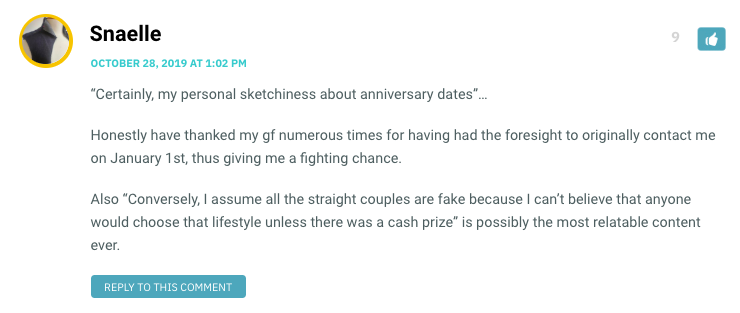 Certainly, my personal sketchiness about anniversary dates”… Honestly have thanked my gf numerous times for having had the foresight to originally contact me on January 1st, thus giving me a fighting chance. Also “Conversely, I assume all the straight couples are fake because I can’t believe that anyone would choose that lifestyle unless there was a cash prize