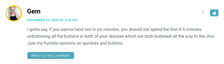 I gotta say, if you wanna have sex in six minutes, you should not spend the first 4.5 minutes unbuttoning all the buttons in both of your dresses which are both buttoned all the way to the chin. Just my humble opinions on quickies and buttons.