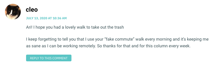 Ari! I hope you had a lovely walk to take out the trash I keep forgetting to tell you that I use your “fake commute