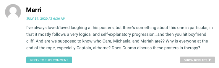 I’ve always loved/loved laughing at his posters, but there’s something about this one in particular, in that it mostly follows a very logical and self-explanatory progression…and then you hit boyfriend cliff. And are we supposed to know who Cara, Michaela, and Mariah are?? Why is everyone at the end of the rope, especially Captain, airborne? Does Cuomo discuss these posters in therapy?