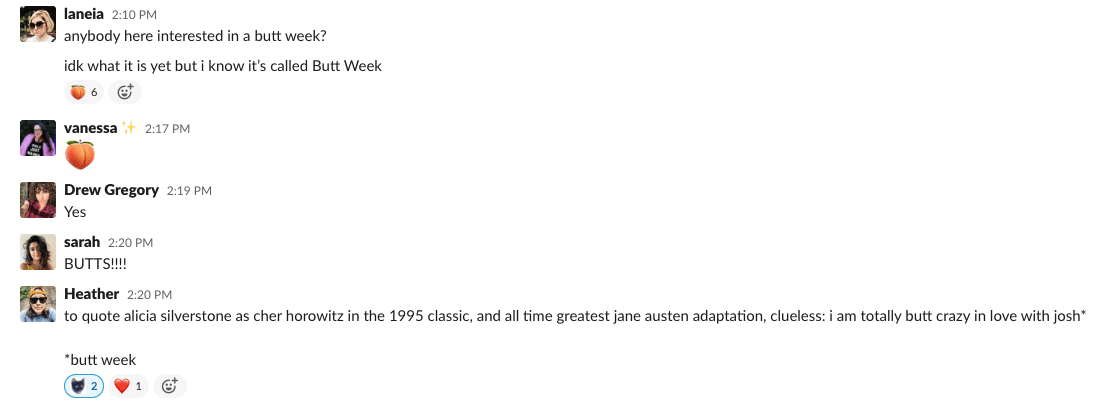 Screenshot of a Slack convo. Laneia: "Anyone here interested in a butt week? Idk what it is yet but I know it's called Butt Week" Vanessa: " [peach emoji]" Drew: "Yes" Sarah: "BUTTS!" Heather: "to quote alicia silverstone as cher horowitz in the 1995 classic, and all time greatest jane austen adaptation, clueless: i am totally butt crazy in love with josh* *butt week"