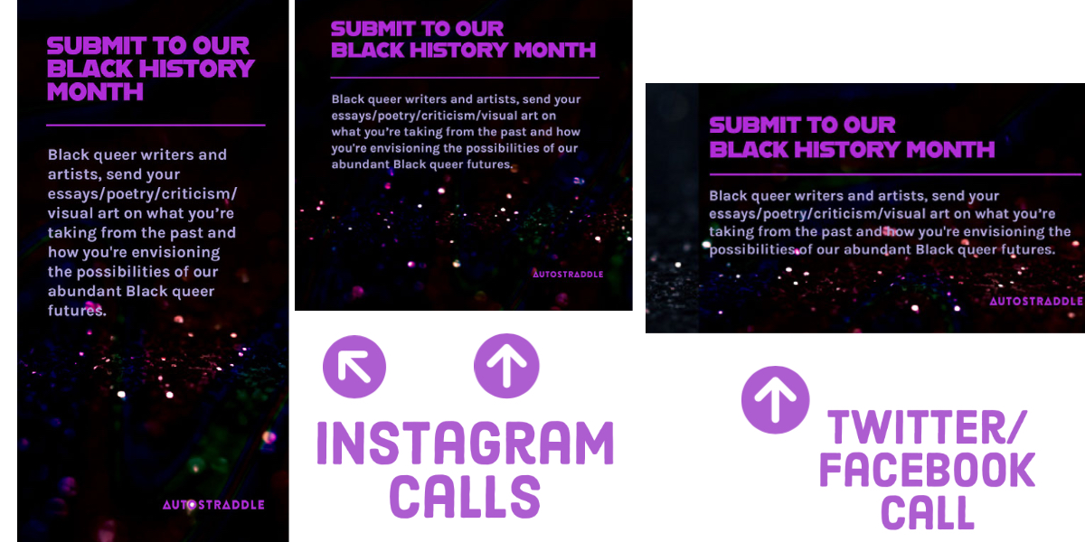 An example of past Instagram calls (for the grid and stories), along with Twitter and Facebook calls, for Autostraddle's Black History Month 2021. In all three sized graphics in bold purple lettering it says "Submit to Black History Month" and in lavender lettering it says "Black queer writers and artists, send your essay/poetry/criticism/visual art on what you're taking from the past and how you're envisioning the possibilities of our abundant queer futures.