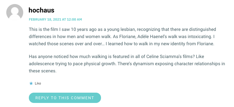 This is the film I saw 10 years ago as a young lesbian, recognizing that there are distinguished differences in how men and women walk. As Floriane, Adèle Haenel’s walk was intoxicating. I watched those scenes over and over… I learned how to walk in my new identity from Floriane. Has anyone noticed how much walking is featured in all of Celine Sciamma’s films? Like adolescence trying to pace physical growth. There’s dynamism exposing character relationships in these scenes.