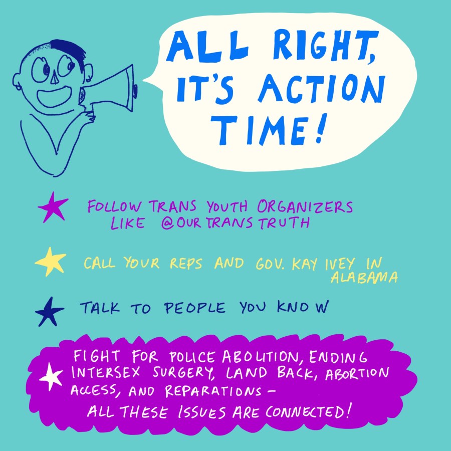 "All right, it's action time! Follow trans youth organizers like @ourTransTruth. Call your reps and Gov. Kay Ivey in Alabama. Talk to people you know. Fight for police abolition, ending intersex surgery, land back, abortion access, and reparations- all these issues are connected!" Drawing of a kid holding a megaphone.