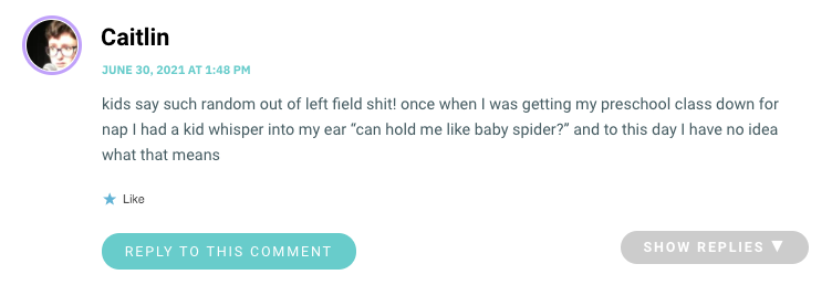 kids say such random out of left field shit! once when I was getting my preschool class down for nap I had a kid whisper into my ear “can hold me like baby spider?