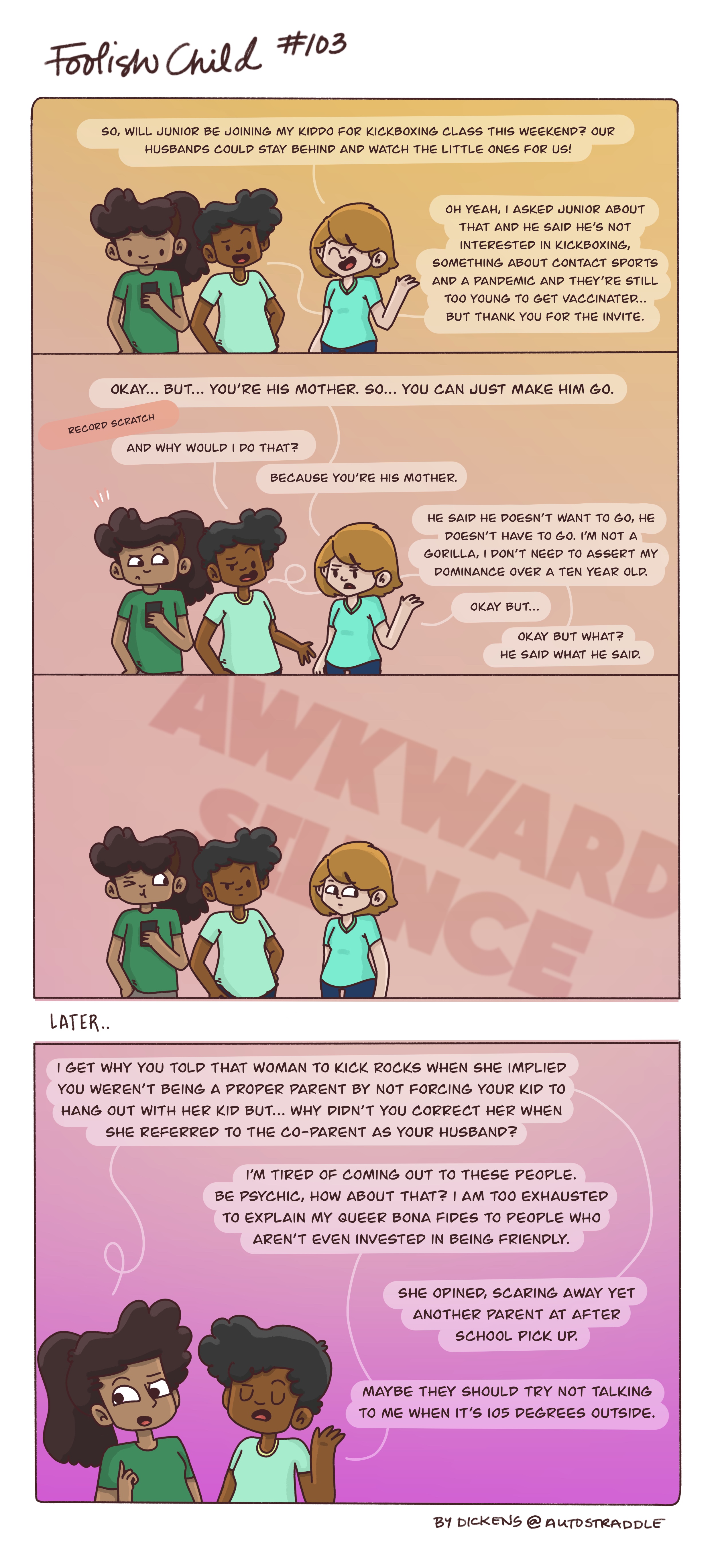 Dickens argues with a white parent who believes Dickens should force their child to do maskless kickboxing during a pandemic. Dickens refuses, but also expresses to their friend that they are tired of parents assuming that Dickens subscribes to the same beliefs as them, just because they both have a child. This all happens in a four panel comic that goes from shades of warm peach to deep magenta in the background.