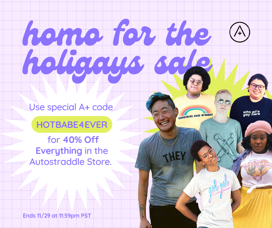 Homo for the Holigays Sale. Use special A+ code HOTBABE4EVER to get 40% off everything in the Autostraddle Store. Ends 11/29 at 11:59pm PST