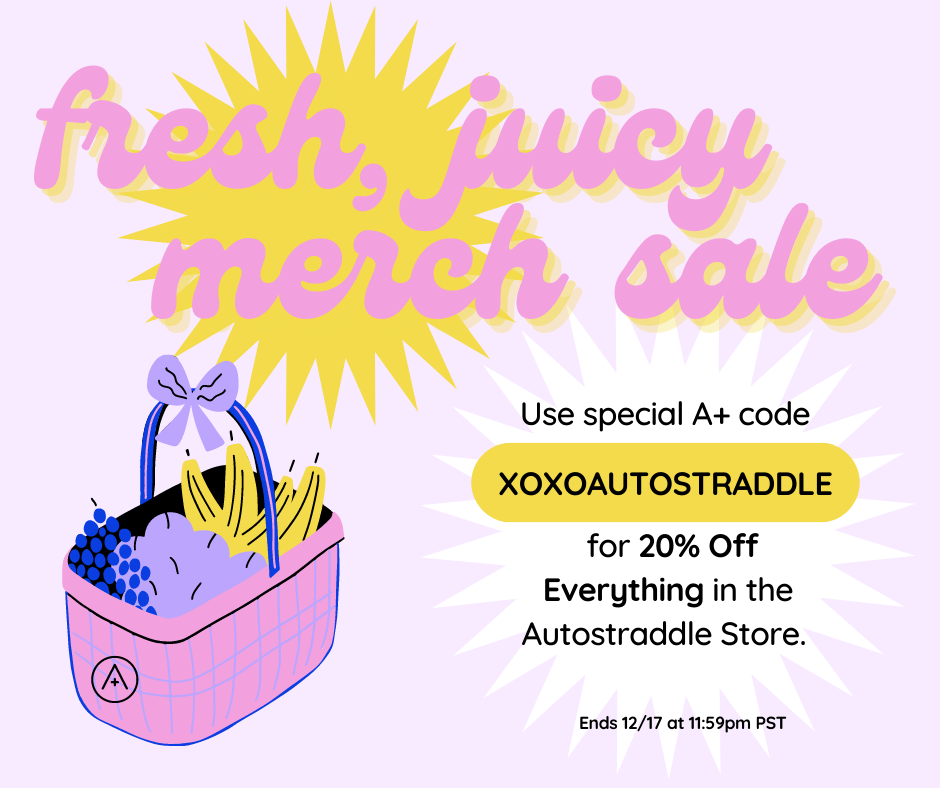 Alt Text: Bright pink and yellow bursts with an illustrated fruit basket tied with a purple ribbon. Text: Fresh, Juicy Merch Sale - Use Special A+ code XOXOAUTOSTRADDLE for 20% off everything in the Autostraddle store. Ends 12/17 at 11:59 PST.