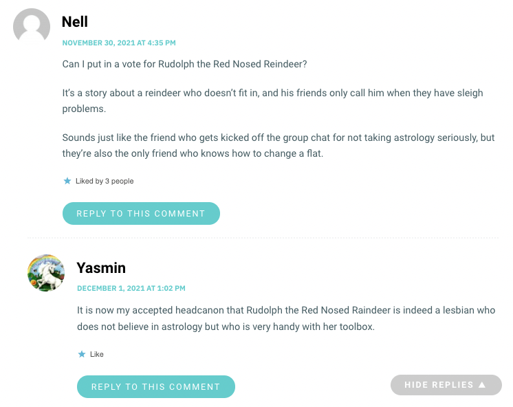 Can I put in a vote for Rudolph the Red Nosed Reindeer? It’s a story about a reindeer who doesn’t fit in, and his friends only call him when they have sleigh problems. Sounds just like the friend who gets kicked off the group chat for not taking astrology seriously, but they’re also the only friend who knows how to change a flat.