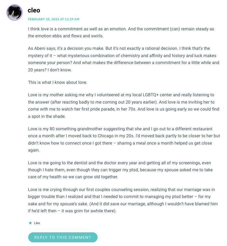 I think love is a commitment as well as an emotion. And the commitment (can) remain steady as the emotion ebbs and flows and swirls. As Abeni says, it’s a decision you make. But it’s not exactly a rational decision. I think that’s the mystery of it – what mysterious combination of chemistry and affinity and history and luck makes someone your person? And what makes the difference between a commitment for a little while and 20 years? I don’t know. This is what I know about love. Love is my mother asking me why I volunteered at my local LGBTQ+ center and really listening to the answer (after reacting badly to me coming out 20 years earlier). And love is me inviting her to come with me to watch her first pride parade, in her 70s. And love is us going early so we could find a spot in the shade. Love is my 80 something grandmother suggesting that she and I go out to a different restaurant once a month after I moved back to Chicago in my 20s. I’d moved back partly to be closer to her but didn’t know how to connect once I got there – sharing a meal once a month helped us get close again. Love is me going to the dentist and the doctor every year and getting all of my screenings, even though I hate them, even though they can trigger my ptsd, because my spouse asked me to take care of my health so we can grow old together. Love is me crying through our first couples counseling session, realizing that our marriage was in bigger trouble than I realized and that I needed to commit to managing my ptsd better – for my sake and for my spouse’s sake. (And it did save our marriage, although I wouldn’t have blamed him if he’d left then – it was grim for awhile there).