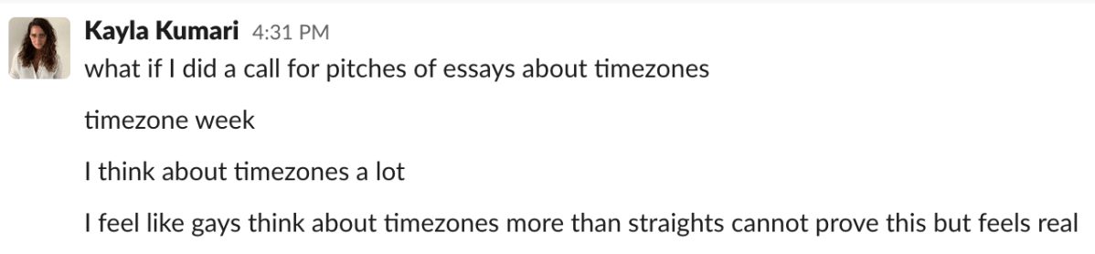 A Slack message from Kayla Kumari Upadhyaya: "what if I did a call for pitches of essays about timezones. timezone week. i think about timezones a lot. i feel like gays think about timezones more than straights cannot prove this but feels real"