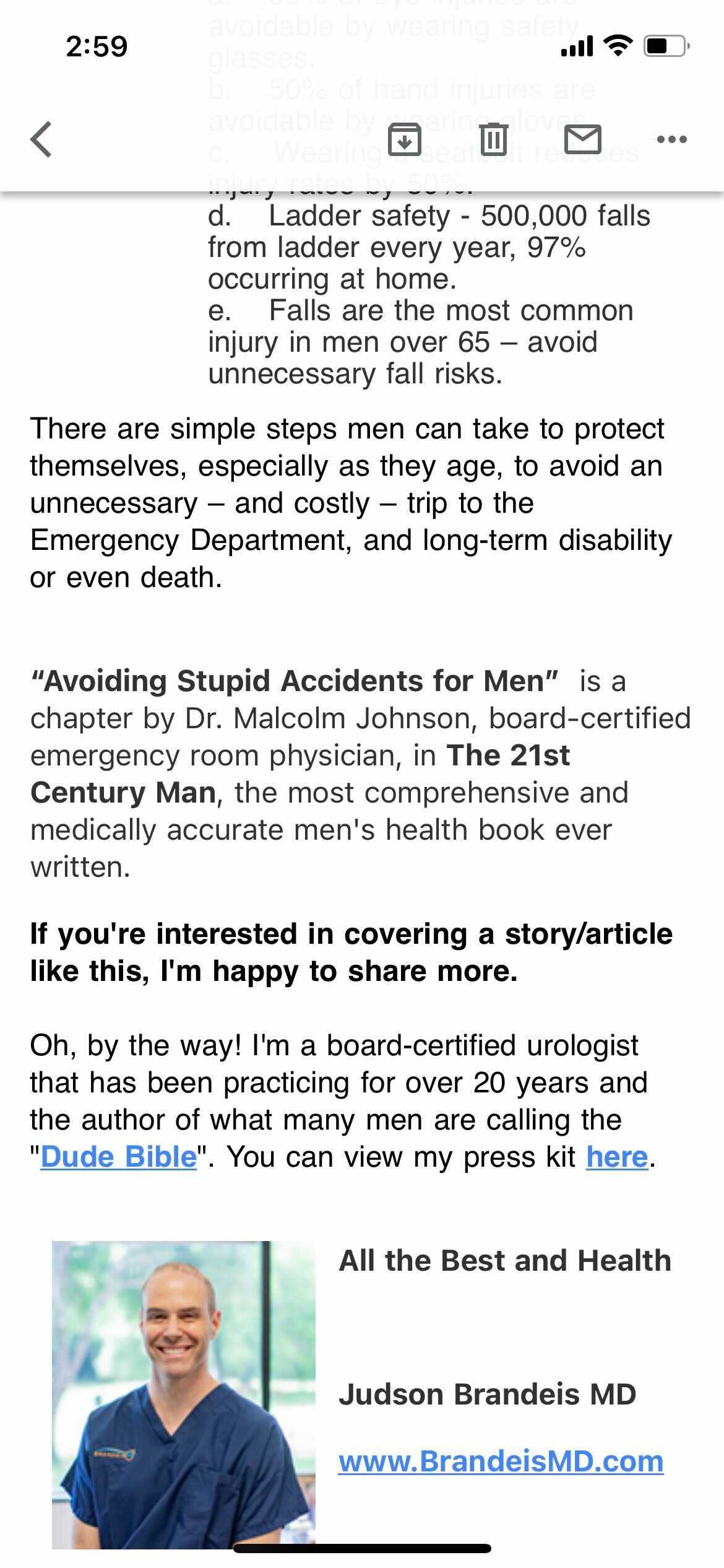 There are simple steps men can take to protect themselves, especially as they age, to avoid an unnecessary β and costly β trip to the Emergency Department, and long-term disability or even death.
"Avoiding Stupid Accidents for Men" is a chapter by Dr. Malcolm Johnson, board-certified emergency room physician, in the "The 2st Century Man," the most comprehensive and medically accurate men's health book ever written.
If you're interested in covering a story / article like this, I'm happy to share more.
Oh, by the way! I'm a board-certified urologist that has been practicing for over 20 years and the author of what many men are calling the "Dude Bible". You can view my press kit here. All the Best and Health Judson Brandeis MD. www.BrandeisMD.com
There is a headshot of a grinning, balding, white man in blue scrubs.