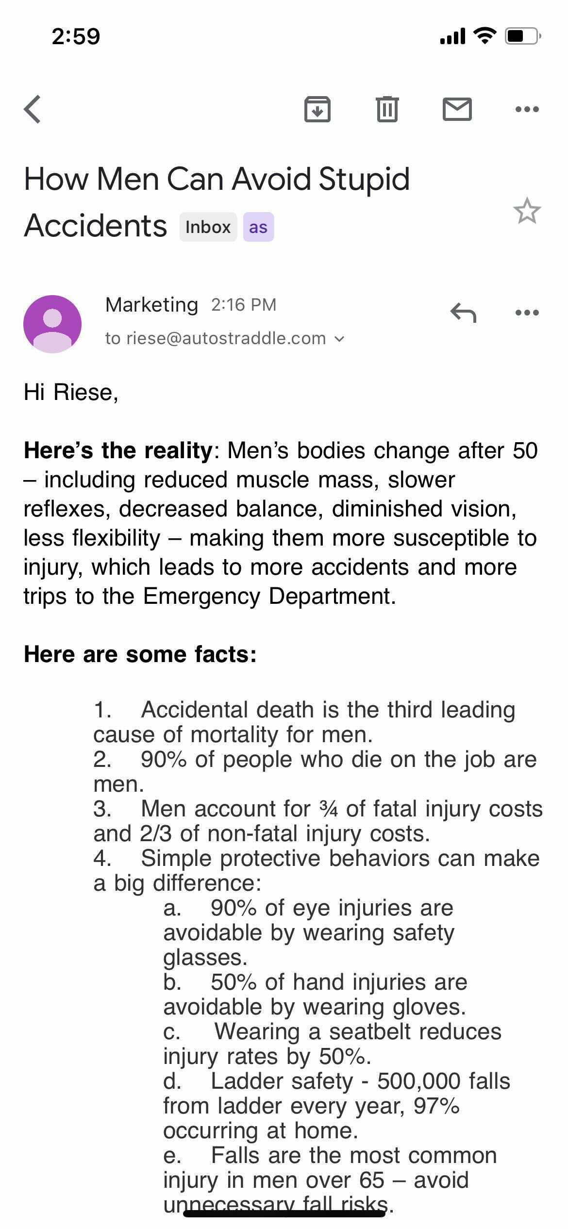 Subject: How Men Can Avoid Stupid Accidents
Hi Riese,
Here's the reality: Men's bodies change after 50 β including reduced muscle mass, slower reflexes, decreased balance, diminished vision, less flexibility β making them more susceptible to injury which leads to more accidents and more trips to the Emergency Department.
Here are some facts:
1. Accidental death is the third leading cause of mortality for men.
2. 90% of people who die on the job are men.
3. Men account for 3/4 of fatal injury costs and 2/3 of non-fatal injury costs.
4. Simple protective behaviors can make a big difference:
a. 90% of eye injuries are aboidable by wearing safety glasses.
b. 50% of hand injuries are avoidable by wearing gloves.
c. Wearing a seatbelt reduces injury rates by 50%.
d. Ladder safety - 500,000 falls from ladder every year, 97% occurring at home.
e. Falls are the most common injury in men over 65 - avoid unnecessary fall risks.