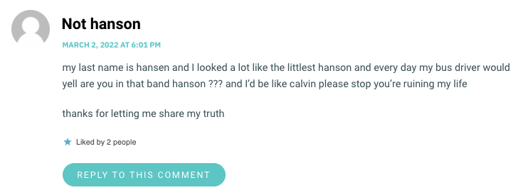 my last name is hansen and I looked a lot like the littlest hanson and every day my bus driver would yell are you in that band hanson ??? and I’d be like calvin please stop you’re ruining my life thanks for letting me share my truth