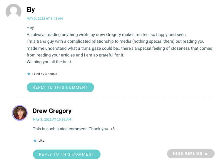 Hey, As always reading anything wrote by drew Gregory makes me feel so happy and seen. I’m a trans guy with a complicated relationship to media (nothing special there) but reading you made me understand what a trans gaze could be.. there’s a special feeling of closeness that comes from reading your articles and I am so grateful for it. Wishing you all the best