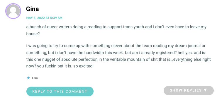 a bunch of queer writers doing a reading to support trans youth and i don’t even have to leave my house? i was going to try to come up with something clever about the team reading my dream journal or something, but i don’t have the bandwidth this week. but am i already registered? hell yes. and is this one nugget of absolute perfection in the veritable mountain of shit that is…everything else right now? you fuckin bet it is. so excited