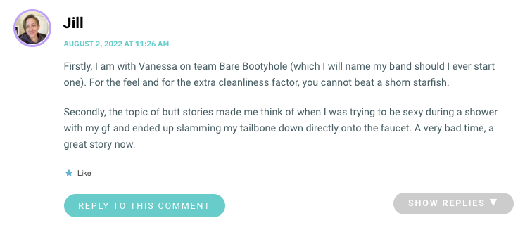 Firstly, I am with Vanessa on team Bare Bootyhole (which I will name my band should I ever start one). For the feel and for the extra cleanliness factor, you cannot beat a shorn starfish. Secondly, the topic of butt stories made me think of when I was trying to be sexy during a shower with my gf and ended up slamming my tailbone down directly onto the faucet. A very bad time, a great story now.
