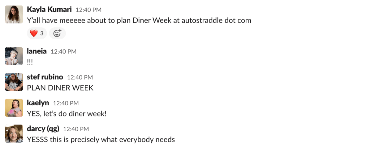 a Slack message from Kayla Kumari that reads: "Y’all have meeeee about to plan Diner Week at autostraddle dot com." a response from Laneia that reads: "!!!" a response from stef rubino that reads: "PLAN DINER WEEK" a response from Kaelyn that reads "YES, let’s do diner week!" and a response from Darcy that reads "YESSS this is precisely what everybody needs"